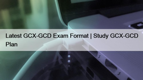 Latest GCX-GCD Exam Format | Study GCX-GCD Plan